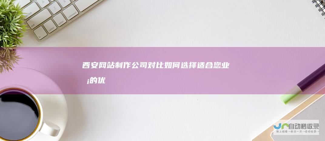 西安网站制作公司对比：如何选择适合您业务的优秀网站建设方案？